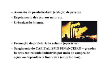 – Aumento da produtividade (redução de preços).
– Esgotamento de recursos naturais.
– Urbanização intensa.
– Formação do proletariado urbano (operários).
– Surgimento do CAPITALISMO FINANCEIRO – grandes
bancos controlando indústrias por meio de compra de
ações ou dependência financeira (empréstimos).
 