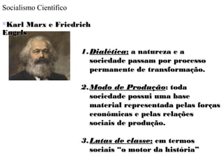 Socialismo Científico
Karl Marx e FriedrichKarl Marx e Friedrich
EngelsEngels
1.1.DialéticaDialética:: a natureza e aa natureza e a
sociedade passam por processosociedade passam por processo
permanente de transformação.permanente de transformação.
2.2.Modo de ProduçãoModo de Produção: toda: toda
sociedade possui uma basesociedade possui uma base
material representada pelas forçasmaterial representada pelas forças
econômicas e pelas relaçõeseconômicas e pelas relações
sociais de produção.sociais de produção.
3.3.Lutas de classeLutas de classe:: em termosem termos
sociais “o motor da história”sociais “o motor da história”
 