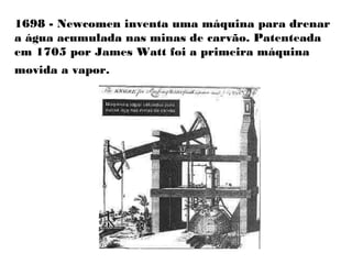 1698 - Newcomen inventa uma máquina para drenar
a água acumulada nas minas de carvão. Patenteada
em 1705 por James Watt foi a primeira máquina
movida a vapor.
 