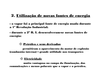 2. Utilização de novas fontes de energia
- o vapor foi a principal fonte de energia usada durante
a 1ª Revolução Industrial;
- durante a 2ª R. I. desenvolveram-se novas fontes de
energia:
 Petróleo e seus derivados
 Eletricidade
permitiram o aparecimento do motor de explosão
(combustão interna) – grande utilidade nos transportes
muito vantagosa no campo da iluminação, das
comunicações e menos poluente que o vapor e o petróleo.
 
