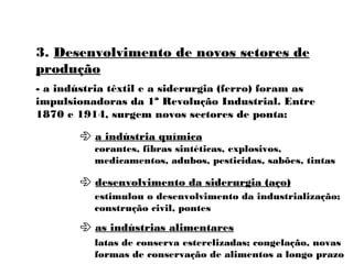 3. Desenvolvimento de novos setores de
produção
- a indústria têxtil e a siderurgia (ferro) foram as
impulsionadoras da 1ª Revolução Industrial. Entre
1870 e 1914, surgem novos sectores de ponta:
 a indústria química
 desenvolvimento da siderurgia (aço)
 as indústrias alimentares
corantes, fibras sintéticas, explosivos,
medicamentos, adubos, pesticidas, sabões, tintas
estimulou o desenvolvimento da industrialização;
construção civil, pontes
latas de conserva esterelizadas; congelação, novas
formas de conservação de alimentos a longo prazo
 
