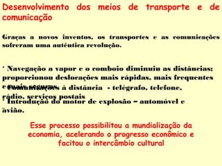 Desenvolvimento dos meios de transporte e de 
comunicação 
Graças a novos inventos, os transportes e as comunicações 
sofreram uma autêntica revolução. 
* Navegação a vapor e o comboio diminuiu as distâncias; 
proporcionou deslocações mais rápidas, mais frequentes 
e mais seguras 
* Comunicações à distância - telégrafo, telefone, 
rádio, serviços postais 
* Introdução do motor de explosão – automóvel e 
avião. 
Esse processo possibilitou a mundialização da 
economia, acelerando o progresso econômico e 
facitou o intercâmbio cultural 
 