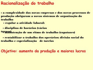 Racionalização do trabalho 
- a complexidade das novas empresas e dos novos processos de 
produção obrigaram a novos sistemas de organização do 
trabalho 
- regular a atividade laboral: 
- disciplina de horários (vários 
t u- rmnoasn)utenção de um ritmo de trabalho (capatazes) 
- rentabilizar o trabalho dos operários: divisão social do 
trabalho e especialização de tarefas 
Objetivo: aumento da produção e maiores lucros 
 