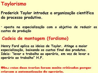 Taylorismo 
Frederick Taylor introduz a organização científica 
do processo produtivo. 
* Aposta na especialização com o objetivo de reduzir os 
custos de produção 
Cadeia de montagem (fordismo) 
Henry Ford aplica as ideias de Taylor. Atinge a maior 
especialização, baixando os custos final dos produtos. 
Ideia: “levar o trabalho ao operário, em vez de levar o 
operário ao trabalho” H.F. 
Obs.: estas duas teorias foram muito criticadas porque 
criavam a automatização do operário. 
 