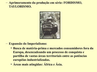 – Aprimoramento da produção em série: FORDISMO, 
TAYLORISMO. 
– Expansão do Imperialismo: 
• Busca de matéria-prima e mercados consumidores fora da 
Europa, desencadeando um processo de conquista e 
partilha de vastas áreas territoriais entre as potências 
européias industrializadas. 
• Áreas mais atingidas: África e Ásia. 
 