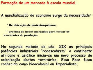 Formação de um mercado à escala mundial 
A mundialização da economia surge da necessidade: 
* De obtenção de matérias-primas; 
* procura de novos mercados para escoar os 
excedentes de produção 
Na segunda metade do séc. XIX as principais 
potências industriais “redescobrem” o continente 
africano e asiático inicia-se um novo processo de 
colonização destes territórios. Essa Fase ficou 
conhecida como Neocolonial ou Imperialista. 
 