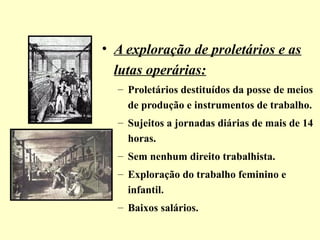 • A exploração de proletários e as 
lutas operárias: 
– Proletários destituídos da posse de meios 
de produção e instrumentos de trabalho. 
– Sujeitos a jornadas diárias de mais de 14 
horas. 
– Sem nenhum direito trabalhista. 
– Exploração do trabalho feminino e 
infantil. 
– Baixos salários. 
 