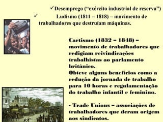 Desemprego (“exército industrial de reserva”) 
 Ludismo (1811 – 1818) – movimento de 
trabalhadores que destruíam máquinas. 
Cartismo (1832 – 1848) – 
movimento de trabalhadores que 
redigiam reivindicações 
trabalhistas ao parlamento 
britânico. 
Obteve alguns benefícios como a 
redução da jornada de trabalho 
para 10 horas e regulamentação 
do trabalho infantil e feminino. 
- Trade Unions – associações de 
trabalhadores que deram origem 
aos sindicatos. 
 
