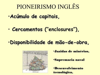 PIONEIRISMO INGLÊS 
•AAccúúmmuulloo ddee ccaappiittaaiiss,, 
• CCeerrccaammeennttooss (“enclosures”),, 
•DDiissppoonniibbiilliiddaaddee ddee mmããoo--ddee--oobbrraa,, 
•JJaazziiddaass ddee mmiinnéérriiooss,, 
•SSuupprreemmaacciiaa nnaavvaall 
•DDeesseennvvoollvviimmeennttoo 
tteeccnnoollóóggiiccaa,, 
 