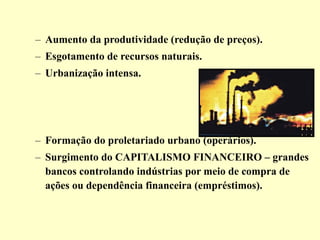 – Aumento da produtividade (redução de preços). 
– Esgotamento de recursos naturais. 
– Urbanização intensa. 
– Formação do proletariado urbano (operários). 
– Surgimento do CAPITALISMO FINANCEIRO – grandes 
bancos controlando indústrias por meio de compra de 
ações ou dependência financeira (empréstimos). 
 