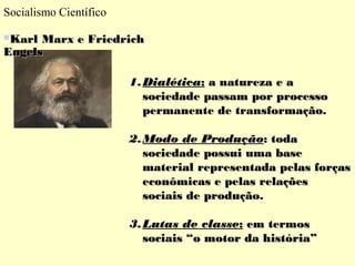 Socialismo Científico 
KKaarrll MMaarrxx ee FFrriieeddrriicchh 
EEnnggeellss 
11..DDiiaallééttiiccaa:: aa nnaattuurreezzaa ee aa 
ssoocciieeddaaddee ppaassssaamm ppoorr pprroocceessssoo 
ppeerrmmaanneennttee ddee ttrraannssffoorrmmaaççããoo.. 
22..MMooddoo ddee PPrroodduuççããoo:: ttooddaa 
ssoocciieeddaaddee ppoossssuuii uummaa bbaassee 
mmaatteerriiaall rreepprreesseennttaaddaa ppeellaass ffoorrççaass 
eeccoonnôômmiiccaass ee ppeellaass rreellaaççõõeess 
ssoocciiaaiiss ddee pprroodduuççããoo.. 
33..LLuuttaass ddee ccllaassssee:: eemm tteerrmmooss 
ssoocciiaaiiss ““oo mmoottoorr ddaa hhiissttóórriiaa”” 
 