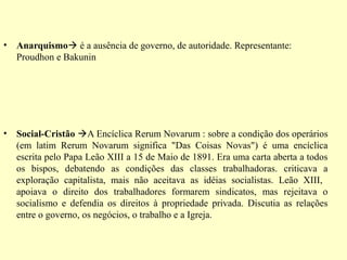 • Anarquismo é a ausência de governo, de autoridade. Representante: 
Proudhon e Bakunin 
• Social-Cristão A Encíclica Rerum Novarum : sobre a condição dos operários 
(em latim Rerum Novarum significa "Das Coisas Novas") é uma encíclica 
escrita pelo Papa Leão XIII a 15 de Maio de 1891. Era uma carta aberta a todos 
os bispos, debatendo as condições das classes trabalhadoras. criticava a 
exploração capitalista, mais não aceitava as idéias socialistas. Leão XIII, 
apoiava o direito dos trabalhadores formarem sindicatos, mas rejeitava o 
socialismo e defendia os direitos à propriedade privada. Discutia as relações 
entre o governo, os negócios, o trabalho e a Igreja. 
