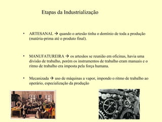Etapas da Industrialização 
• ARTESANAL  quando o artesão tinha o domínio de toda a produção 
(matéria-prima até o produto final). 
• MANUFATUREIRA  os artesãos se reunião em oficinas, havia uma 
divisão de trabalho, porém os instrumentos de trabalho eram manuais e o 
ritmo de trabalho era imposta pela força humana. 
• Mecanizada  uso de máquinas a vapor, impondo o ritmo de trabalho ao 
operário, especialização da produção 
 