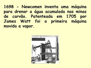 1698 - Newcomen inventa uma máquina 
para drenar a água acumulada nas minas 
de carvão. Patenteada em 1705 por 
James Watt foi a primeira máquina 
movida a vapor. 
 