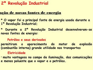 2ª Revolução Industrial 
Utilização de novas fontes de energia 
* O vapor foi a principal fonte de energia usada durante a 
1ª Revolução Industrial; 
* Durante a 2ª Revolução Industrial desenvolveram-se 
novas fontes de energia: 
Petróleo e seus derivados 
permitiram o aparecimento do motor de explosão 
(combustão interna) grande utilidade nos transportes 
Eletricidade 
* muito vantagosa no campo da iluminação, das comunicações 
e menos poluente que o vapor e o petróleo. 
 