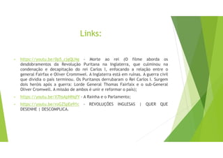 Links:
• https://youtu.be/0p5_cjgQLNg - Morte ao rei (O filme aborda os
desdobramentos da Revolução Puritana na Inglaterra, que culminou na
condenação e decapitação do rei Carlos I, enfocando a relação entre o
general Fairfax e Oliver Crommwel. A Inglaterra está em ruínas. A guerra civil
que dividia o país terminou. Os Puritanos derrubaram o Rei Carlos I. Surgem
dois heróis após a guerra: Lorde General Thomas Fairfaix e o sub-General
Oliver Cromwell. A missão de ambos é unir e reformar o país);
• https://youtu.be/X7hsApNHqfY - A Rainha e o Parlamento;
• https://youtu.be/roGZSpEe91c - REVOLUÇÕES INGLESAS | QUER QUE
DESENHE | DESCOMPLICA.
 