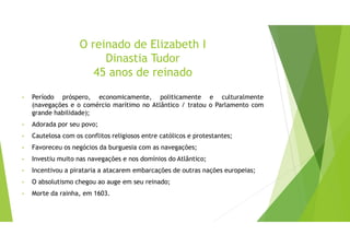 O reinado de Elizabeth I
Dinastia Tudor
45 anos de reinado
• Período próspero, economicamente, politicamente e culturalmente
(navegações e o comércio marítimo no Atlântico / tratou o Parlamento com
grande habilidade);
• Adorada por seu povo;
• Cautelosa com os conflitos religiosos entre católicos e protestantes;
• Favoreceu os negócios da burguesia com as navegações;
• Investiu muito nas navegações e nos domínios do Atlântico;
• Incentivou a pirataria a atacarem embarcações de outras nações europeias;
• O absolutismo chegou ao auge em seu reinado;
• Morte da rainha, em 1603.
 