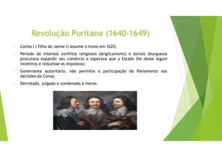 Revolução Puritana (1640-1649)
• Carlos I ( filho de Jaime I) assume o trono em 1625;
• Período de intensos conflitos religiosos (Anglicanismo) e sociais (burguesia
procurava expandir seu comércio e esperava que o Estado lhe desse algum
incentivo e reduzisse os impostos);
• Governante autoritário, não permitia a participação do Parlamento nas
decisões da Coroa;
• Derrotado, julgado e condenado à morte.
 