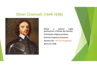 Oliver Cromwell (1649-1658)
• Militar e político inglês
pertencente a Câmara dos Comuns;
• Orientação religiosa puritana;
• Eliminou impostos excessivos;
• Aprovou leis – Atos de Navegação;
• Morre em 1658.
 