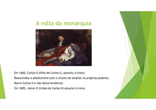 A volta da monarquia
• Em 1660, Carlos II (filho de Carlos I), assumiu o trono;
• Reascendeu o absolutismo com o intuito de ampliar os próprios poderes;
• Morre Carlos II e não deixa herdeiros;
• Em 1685, Jaime II (irmão de Carlos II) assume o trono;
 