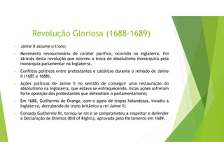 Revolução Gloriosa (1688-1689)
• Jaime II assume o trono;
• Movimento revolucionário de caráter pacífico, ocorrido na Inglaterra. Foi
através desta revolução que ocorreu a troca do absolutismo monárquico pela
monarquia parlamentar na Inglaterra.
• Conflitos políticos entre protestantes e católicos durante o reinado de Jaime
II (1685 a 1688);
• Ações políticas de Jaime II no sentido de conseguir uma restauração do
absolutismo na Inglaterra, que estava se enfraquecendo. Estas ações sofreram
forte oposição dos protestantes que defendiam o parlamentarismo;
• Em 1688, Guilherme de Orange, com o apoio de tropas holandesas, invadiu a
Inglaterra, derrubando do trono britânico o rei Jaime II;
• Coroado Guilherme III, tornou-se rei e se comprometeu a respeitar e defender
a Declaração de Direitos (Bill of Rights), aprovada pelo Parlamento em 1689.
 