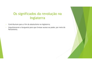 Os significados da revolução na
Inglaterra
• Contribuíram para o fim do absolutismo na Inglaterra;
• Impulsionaram a burguesia para que tivesse acesso ao poder, por meio do
Parlamento.
 