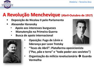 História – Terceiro Ano




A Revolução Menchevique (Abril-Outubro de 1917)
     Deposição de Nicolau II pelo Parlamento
     Alexander Kerensky
     • Apoio aos interesses burgueses
     • Manutenção na Primeira Guerra
     • Busca de apoio internacional
               •   Oposição: Fuga de Lênin e
                   liderança por Leon Trotsky
               •   “Teses de Abril”: Plataforma oposicionista
                   (“Paz, pão e terra” e “todo poder aos sovietes”)
               •   Organização da milícia revolucionária  Guarda
                   Vermelha
 