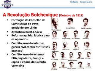 História – Terceiro Ano




A Revolução Bolchevique (Outubro de 1917)
    Formação do Conselho de
     Comissários do Povo,
     presidido por Lênin
    Armistício Brest-Litovsk
    Reforma agrária, fábrica para
     os operários
    Conflito armado interno:
     guerra civil contra os “Russos
     Brancos”
    Conflito armado externo:
     EUA, Inglaterra, França e
     Japão = vitória do Exército
     Vermelho
 