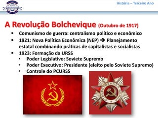 História – Terceiro Ano




A Revolução Bolchevique (Outubro de 1917)
  Comunismo de guerra: centralismo político e econômico
  1921: Nova Política Econômica (NEP)  Planejamento
   estatal combinando práticas de capitalistas e socialistas
  1923: Formação da URSS
   • Poder Legislativo: Soviete Supremo
   • Poder Executivo: Presidente (eleito pelo Soviete Supremo)
   • Controle do PCURSS
 