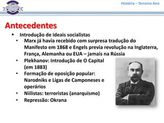História – Terceiro Ano




Antecedentes
        Introdução de ideais socialistas
     •     Marx já havia recebido com surpresa tradução do
           Manifesto em 1868 e Engels previa revolução na Inglaterra,
           França, Alemanha ou EUA – jamais na Rússia
     •     Plekhanov: introdução de O Capital
           (em 1883)
     •     Formação de oposição popular:
           Narodniks e Ligas de Camponeses e
           operários
     •     Niilistas: terroristas (anarquismo)
     •     Repressão: Okrana
 