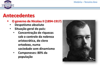 História – Terceiro Ano




Antecedentes
     O governo de Nicolau II (1894-1917)
     • Despotismo absoluto
     • Situação geral do país:
       • Concentração de riquezas
          sob o controle da nobreza
          aristocrática, do clero
          ortodoxo, numa
          sociedade sem dinamismo
       • Camponeses: 80% da
          população
 