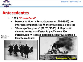 História – Terceiro Ano




 Antecedentes
         •     1905: “Ensaio Geral”
              • Derrota na Guerra Russo-Japonesa (1904-1905) por
                 interesses imperialistas  Incentivo para a oposição
              • “Domingo Sangrento” (22/01/1905)  Repressão
                 violenta contra manifestação pacífica em São
Rebelião de      Petersburgo  Reação oposicionista: greves gerais e
Kronstad         levantes militares




                                                    Encouraçado Potemkin
 