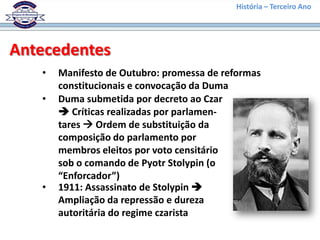 História – Terceiro Ano




Antecedentes
   •   Manifesto de Outubro: promessa de reformas
       constitucionais e convocação da Duma
   •   Duma submetida por decreto ao Czar
        Críticas realizadas por parlamen-
       tares  Ordem de substituição da
       composição do parlamento por
       membros eleitos por voto censitário
       sob o comando de Pyotr Stolypin (o
       “Enforcador”)
   •   1911: Assassinato de Stolypin 
       Ampliação da repressão e dureza
       autoritária do regime czarista
 