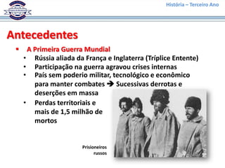 História – Terceiro Ano




Antecedentes
     A Primeira Guerra Mundial
     • Rússia aliada da França e Inglaterra (Tríplice Entente)
     • Participação na guerra agravou crises internas
     • País sem poderio militar, tecnológico e econômico
        para manter combates  Sucessivas derrotas e
        deserções em massa
     • Perdas territoriais e
        mais de 1,5 milhão de
        mortos


                        Prisioneiros
                              russos
 