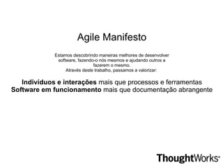 Agile Manifesto Estamos descobrindo maneiras melhores de desenvolver software, fazendo-o nós mesmos e ajudando outros a fazerem o mesmo. Através deste trabalho, passamos a valorizar:  