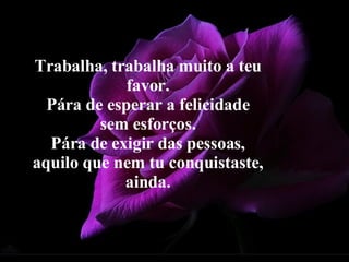 Trabalha, trabalha muito a teu favor. Pára de esperar a felicidade sem esforços. Pára de exigir das pessoas, aquilo que nem tu conquistaste, ainda. 