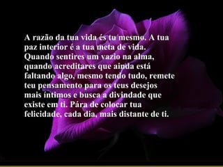 A razão da tua vida és tu mesmo. A tua paz interior é a tua meta de vida. Quando sentires um vazio na alma, quando acreditares que ainda está faltando algo, mesmo tendo tudo, remete teu pensamento para os teus desejos mais íntimos e busca a divindade que existe em ti. Pára de colocar tua felicidade, cada dia, mais distante de ti. 