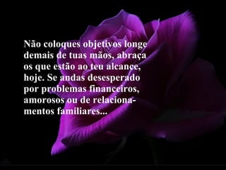 Não coloques objetivos longe demais de tuas mãos, abraça os que estão ao teu alcance, hoje. Se andas desesperado por problemas financeiros, amorosos ou de relaciona-mentos familiares...   