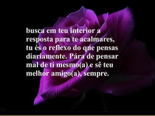 busca em teu interior a resposta para te acalmares, tu és o reflexo do que pensas diariamente. Pára de pensar mal de ti mesmo(a) e sê teu melhor amigo(a), sempre.   