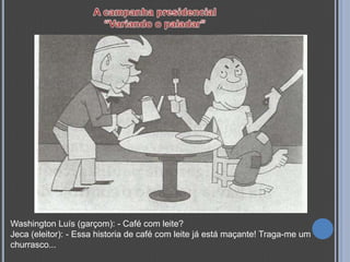 Washington Luís (garçom): - Café com leite?
Jeca (eleitor): - Essa historia de café com leite já está maçante! Traga-me um
churrasco...
 
