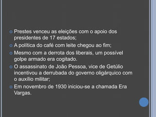  Prestes venceu as eleições com o apoio dos
  presidentes de 17 estados;
 A política do café com leite chegou ao fim;

 Mesmo com a derrota dos liberais, um possível
  golpe armado era cogitado.
 O assassinato de João Pessoa, vice de Getúlio
  incentivou a derrubada do governo oligárquico com
  o auxílio militar;
 Em novembro de 1930 iniciou-se a chamada Era
  Vargas.
 