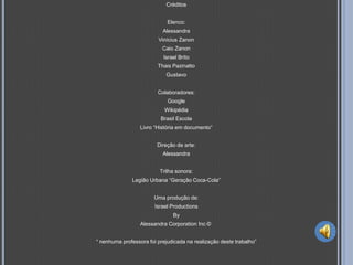 Créditos


                             Elenco:
                           Alessandra
                         Vinícius Zanon
                           Caio Zanon
                           Israel Brito
                         Thais Pazinatto
                            Gustavo


                         Colaboradores:
                             Google
                            Wikipédia
                          Brasil Escola
                  Livro “História em documento”


                         Direção de arte:
                           Alessandra


                          Trilha sonora:
              Legião Urbana “Geração Coca-Cola”


                       Uma produção de:
                        Israel Productions
                               By
                  Alessandra Corporation Inc ©


“ nenhuma professora foi prejudicada na realização deste trabalho”
 