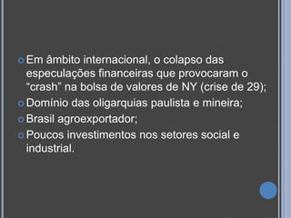  Em  âmbito internacional, o colapso das
  especulações financeiras que provocaram o
  “crash” na bolsa de valores de NY (crise de 29);
 Domínio das oligarquias paulista e mineira;

 Brasil agroexportador;

 Poucos investimentos nos setores social e
  industrial.
 