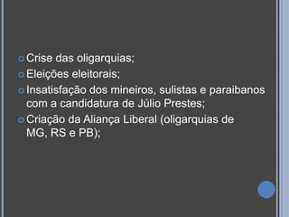  Crise das oligarquias;
 Eleições eleitorais;

 Insatisfação dos mineiros, sulistas e paraibanos
  com a candidatura de Júlio Prestes;
 Criação da Aliança Liberal (oligarquias de
  MG, RS e PB);
 