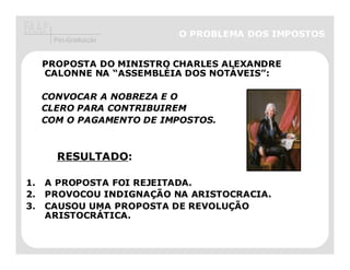 O PROBLEMA DOS IMPOSTOS
      Pós-Graduação


     PROPOSTA DO MINISTRO CHARLES ALEXANDRE
     CALONNE NA “ASSEMBLÉIA DOS NOTÁVEIS”:

     CONVOCAR A NOBREZA E O
     CLERO PARA CONTRIBUIREM
     COM O PAGAMENTO DE IMPOSTOS.



       RESULTADO:

1.   A PROPOSTA FOI REJEITADA.
2.   PROVOCOU INDIGNAÇÃO NA ARISTOCRACIA.
3.   CAUSOU UMA PROPOSTA DE REVOLUÇÃO
     ARISTOCRÁTICA.
 
