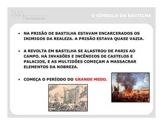 O SÍMBOLO DA BASTILHA
  Pós-Graduação



• NA PRISÃO DE BASTILHA ESTAVAM ENCARCERADOS OS
  INIMIGOS DA REALEZA. A PRISÃO ESTAVA QUASE VAZIA.


• A REVOLTA EM BASTILHA SE ALASTROU DE PARIS AO
  CAMPO. HÁ INVASÕES E INCÊNDIOS DE CASTELOS E
  PALACIOS, E AS MULTIDÕES COMEÇAM A MASSACRAR
  ELEMENTOS DA NOBREZA.


• COMEÇA O PERÍODO DO GRANDE MEDO
                             MEDO.
 