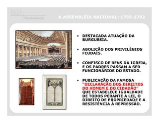 Pós-Graduação   A ASSEMBLÉIA NACIONAL: 1789-1792



                      • DESTACADA ATUAÇÃO DA
                        BURGUESIA.

                      • ABOLIÇÃO DOS PRIVILÉGIOS
                        FEUDAIS.

                      • CONFISCO DE BENS DA IGREJA,
                        E OS PADRES PASSAM A SER
                        FUNCIONÁRIOS DO ESTADO.

                      • PUBLICAÇÃO DA FAMOSA
                        “DECLARAÇÃO DOS DIREITOS
                         DECLARAÇ
                        DO HOMEM E DO CIDADÃO
                                       CIDADÃO”
                        QUE ESTABELECE IGUALDADE
                        DE TODOS PERANTE A LEI, O
                        DIREITO DE PROPRIEDADE E A
                        RESISTÊNCIA À REPRESSÃO.
 