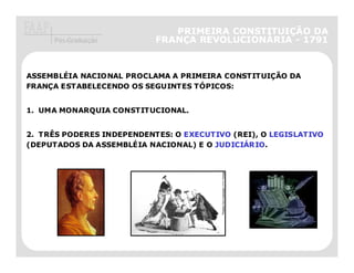 PRIMEIRA CONSTITUIÇÃO DA
     Pós-Graduação         FRANÇA REVOLUCIONÁRIA - 1791



ASSEMBLÉIA NACIONAL PROCLAMA A PRIMEIRA CONSTITUIÇÃO DA
FRANÇA ESTABELECENDO OS SEGUINTES TÓPICOS:


1. UMA MONARQUIA CONSTITUCIONAL.


2. TRÊS PODERES INDEPENDENTES: O EXECUTIVO (REI), O LEGISLATIVO
(DEPUTADOS DA ASSEMBLÉIA NACIONAL) E O JUDICIÁRIO.
 