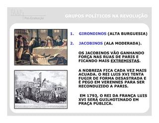 Pós-Graduação
                GRUPOS POLÍTICOS NA REVOLUÇÃO



                 1.   GIRONDINOS (ALTA BURGUESIA)

                 2.   JACOBINOS (ALA MODERADA).

                      OS JACOBINOS VÃO GANHANDO
                      FORÇA NAS RUAS DE PARIS E
                      FICANDO MAIS EXTREMISTAS.

                      A NOBREZA FICA CADA VEZ MAIS
                      ACUADA. O REI LUIS XVI TENTA
                      FUGIR DE FORMA DESASTRADA E
                      É PEGO EM VERENNES PARA SER
                      RECONDUZIDO A PARIS.

                      EM 1793, O REI DA FRANÇA LUIS
                      XVI SERÁ GUILHOTINADO EM
                      PRAÇA PÚBLICA.
 