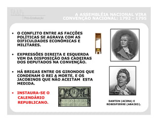A ASSEMBLÉIA NACIONAL VIRA
     Pós-Graduação   CONVENÇÃO NACIONAL: 1792 - 1795


• O CONFLITO ENTRE AS FACÇÕES
  POLÍTICAS SE AGRAVA COM AS
  DIFICULDADES ECONÔMICAS E
  MILITARES.

• EXPRESSÕES DIREITA E ESQUERDA
  VEM DA DISPOSIÇÃO DAS CADEIRAS
  DOS DEPUTADOS NA CONVENÇÃO.

• HÁ BRIGAS ENTRE OS GIRONDOS QUE
  CONDENAM O REI A MORTE, E OS
  JACOBINOS QUE NÃO ACEITAM ESTA
  MEDIDA.

• INSTAURA-SE O
  CALENDÁRIO
                                      DANTON (ACIMA) E
  REPUBLICANO.                       ROBESPIERRE (ABAIXO).
 